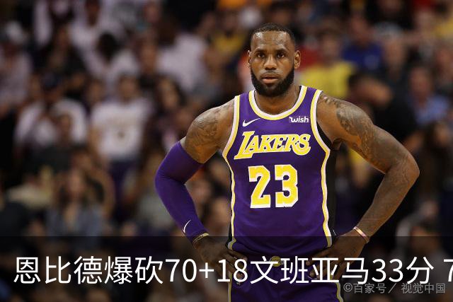 恩比德爆砍70+18文班亚马33分 76人夺得6连胜